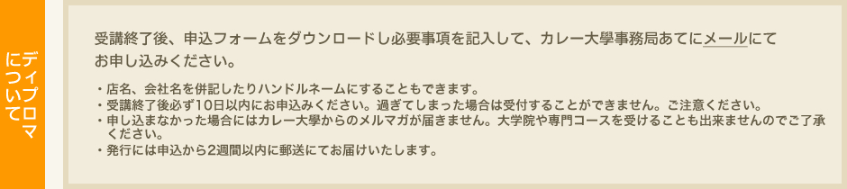 ディプロマについて　受講終了後、申込フォームをダウンロードし必要事項を記入して、カレー大學事務局あてにメールにて（info@currydaigaku.jp）お申し込みください。・店名、会社名を併記したりハンドルネームにすることもできます。・受講終了後必ず10日以内にお申込みください。過ぎてしまった場合は受付することができません。ご注意ください。・申し込まなかった場合にはカレー大學からのメルマガが届きません。大学院や専門コースを受けることも出来ませんのでご了承ください。・発行には申込から～2週間以内に郵送にてお届けいたします。