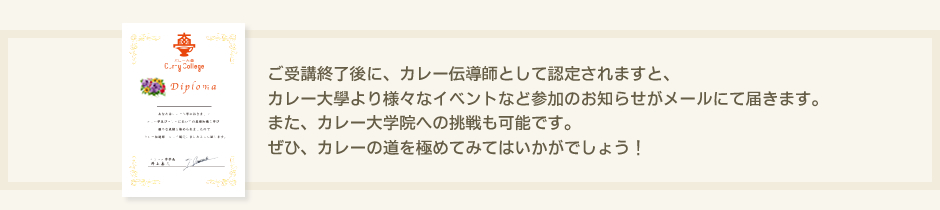ご受講終了後に、カレー伝導師として認定されますと、カレー大學より様々なイベントなど参加のお知らせがメールにて届きます。また、カレー大学院への挑戦も可能です。ぜひ、カレーの道を極めてみてはいかがでしょう！