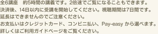 全6講座　約5時間の講義です。2倍速でご覧になることもできます。決済後、14日以内に受講を開始してください。視聴期間は7日間です。延長はできませんのでご注意ください。お支払いはクレジットカード、コンビニ払い、Pay-easy から選べます。詳しくはご利用ガイドページをご覧ください。