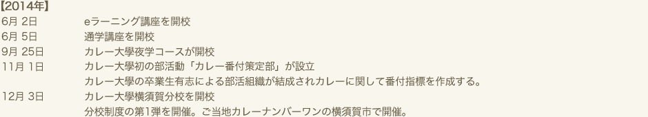 2014年　6月 2日　eラーニング講座を開校　6月 5日　通学講座を開校　9月 25日　カレー大學夜学コースが開校　11月 1日　カレー大學初の部活動「カレー番付策定部」が設立　カレー大學の卒業生有志による部活組織が結成されカレーに関して番付指標を作成する。　12月 3日　カレー大學横須賀分校を開校　分校制度の第1弾を開催。ご当地カレーナンバーワンの横須賀市で開催。