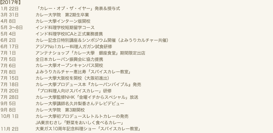 2017年　1月 22日 「カレー・オブ・ザ・イヤー」発表＆授与式　3月 31日 カレー大学院　第2期生卒業　4月 8日 カレー大學インターン版開校　5月 3～8日 インド料理学校短期留学コース　5月 4日 インド料理学校IICAと正式業務提携　6月 2日 カレー記念日特別講座＆シンポジウム開催（よみうりカルチャー共催）　6月 17日 アジアNo1カレー料理人ガガン試食研修　7月 1日 アンテナショップ「カレー大學　銀座食堂」期間限定出店　7月 5日 全日本カレーパン振興会に協力提携　7月 6日 カレー大學オープンキャンパス開校　7月 8日 よみうりカルチャー恵比寿「スパイスカレー教室」　7月 15日 カレー大學大阪校を開校（大阪初進出）　7月 18日 カレー大學プロデュース本『カレーパンバイブル』発売　7月 20日 「プロ料理人向けスパイスカレー」研修　7月 28日 カレー大學監修NHK「金曜イチからスペシャル」放送　9月 5日 カレー大學講師名久井梨香さんテレビデビュー　9月 8日 カレー大学院　第3期開校　10月 1日 カレー大學初プロデュースレトルトカレーの発売　10月 1日 JA東京むさし「野菜をおいしく食べるカレー」　11月 2日 大東ガス10周年記念料理ショー「スパイスカレー教室」
