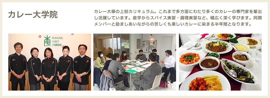 カレー大学院　カレー大學の上部カリキュラム。これまで多方面にわたり多くのカレーの専門家を輩出し活躍しています。座学からスパイス実習・調理実習など、幅広く深く学びます。同期メンバーと励ましあいながらの苦しくも楽しいカレーに染まる半年間となります。