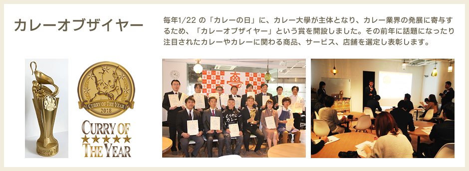 カレーオブザイヤー　毎年1/22 の「カレーの日」に、カレー大學が主体となり、カレー業界の発展に寄与するため、「カレーオブザイヤー」という賞を開設しました。その前年に話題になったり注目されたカレーやカレーに関わる商品、サービス、店舗を選定し表彰します。