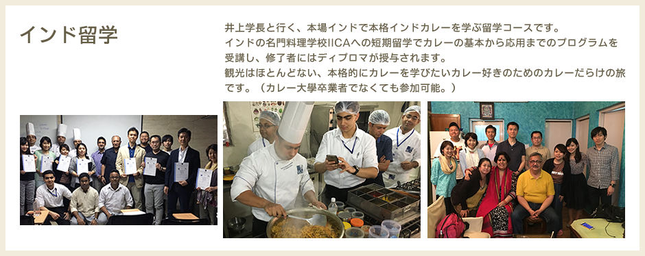 インド留学　井上学長と行く、本場インドで本格インドカレーを学ぶ留学コースです。インドの名門料理学校IICAへの短期留学でカレーの基本から応用までのプログラムを受講し、修了者にはディプロマが授与されます。観光はほとんどない、本格的にカレーを学びたいカレー好きのためのカレーだらけの旅です。（カレー大學卒業者でなくても参加可能。）